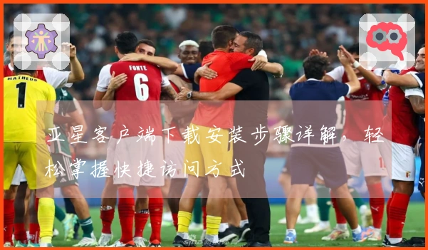 亚星客户端下载安装步骤详解，轻松掌握快捷访问方式