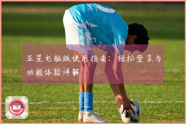 亚星电脑版使用指南:轻松登录与功能体验详解