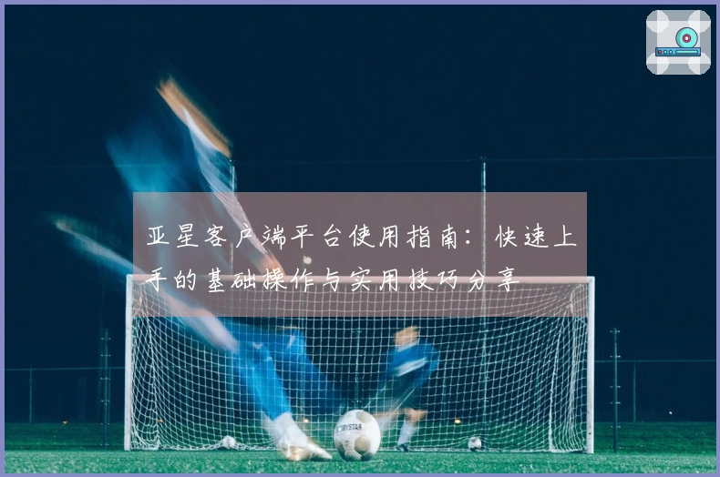 亚星客户端平台使用指南：快速上手的基础操作与实用技巧分享