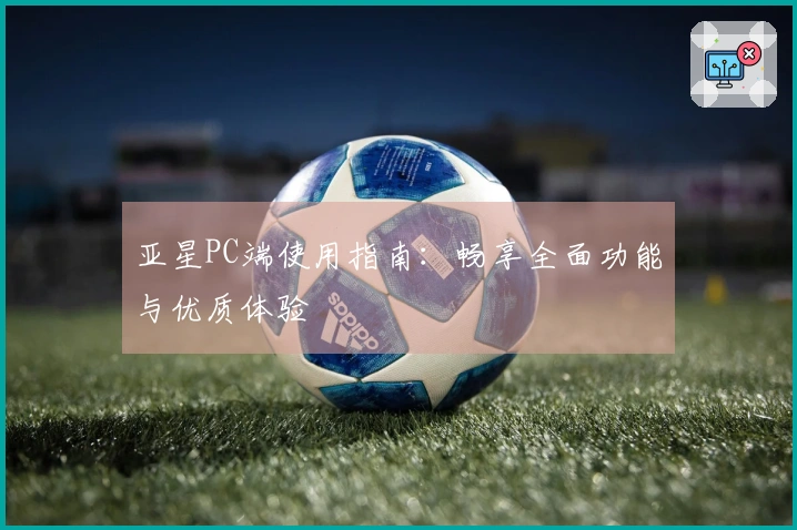 亚星PC端使用指南：畅享全面功能与优质体验