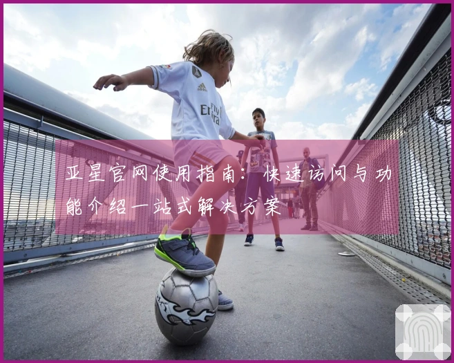 亚星官网使用指南:快速访问与功能介绍一站式解决方案