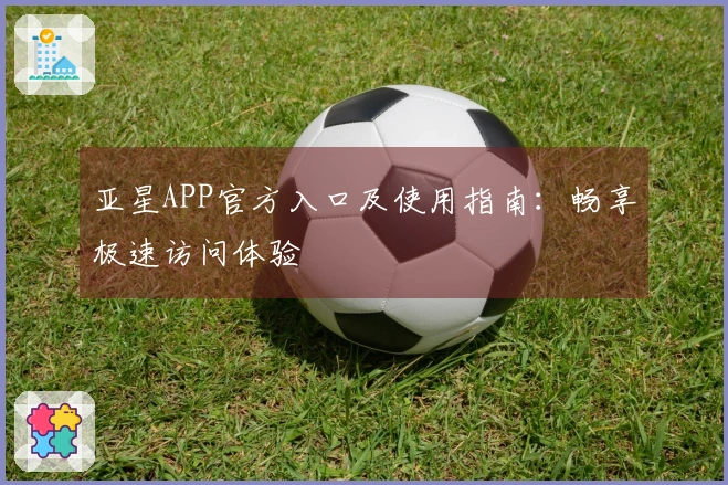 亚星APP官方入口及使用指南：畅享极速访问体验